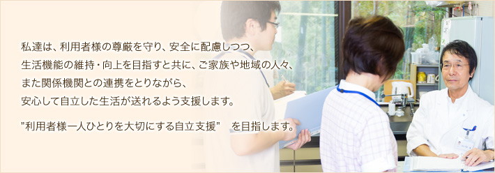 私達は、入所者様の尊厳を守り、安全に配慮しつつ、生活機能の維持・向上を目指すと共に、ご家族や地域の人々、また関係機関との連携をとりながら、安心して自立した生活が送れるよう支援します。