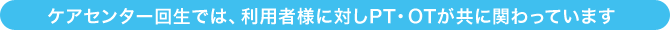 ケアセンター回生では、ご利用者様に対しPT・OTが共に関わっています