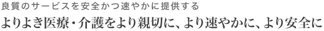 良質のサービスを安全かつ速やかに提供するよりよき医療・介護をより親切に、より速やかに、より安全に