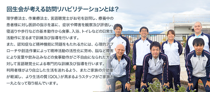 回生会が考える訪問リハビリテーションとは？理学療法士、作業療法士、言語聴覚士がお宅を訪問し、療養中の患者様に対し医師の指示を基に、症状や障害を観察及び評価し、寝返りや歩行などの基本動作から食事、入浴、トイレなどの日常生活動作に至るまで訓練及び指導を行います。また、認知症など精神機能に問題をもたれる方には、心理的アプローチや創造作業によって精神活動の活性化に努め、脳など障害により言葉や飲み込みなどの食事動作がご不自由になられた方に対して言語聴覚士による専門的な訓練及び指導を行います。利用者様がより自立した生活を送れるよう、またご家族の介助量が軽減し、より生活の質（QOL）が高まるようスタッフがご家族と一丸となって取り組んでいます。