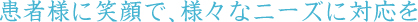 患者様に笑顔で、様々なニーズに対応を