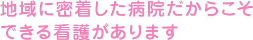 地域に密着した病院だからこそできる看護があります